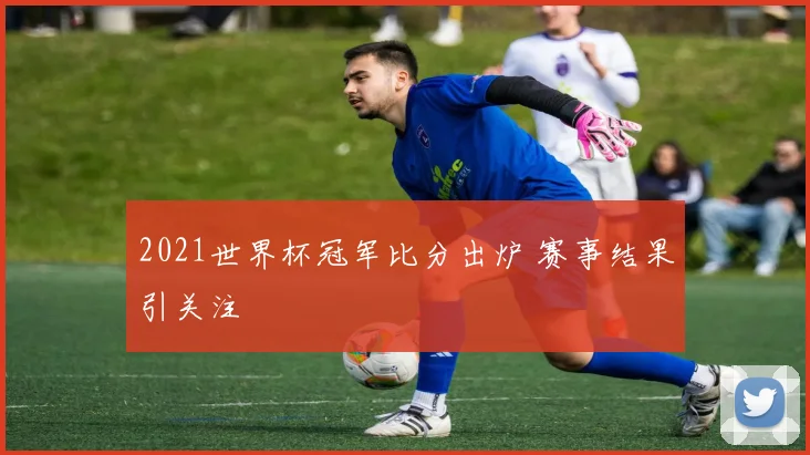 2021世界杯冠军比分出炉 赛事结果引关注