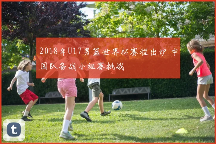 2018年U17男篮世界杯赛程出炉 中国队备战小组赛挑战