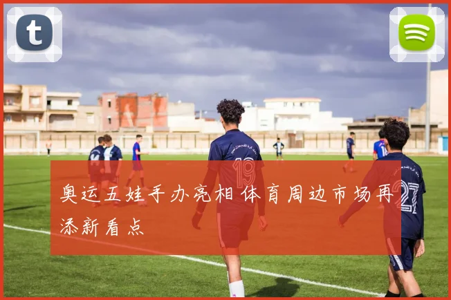 奥运五娃手办亮相 体育周边市场再添新看点