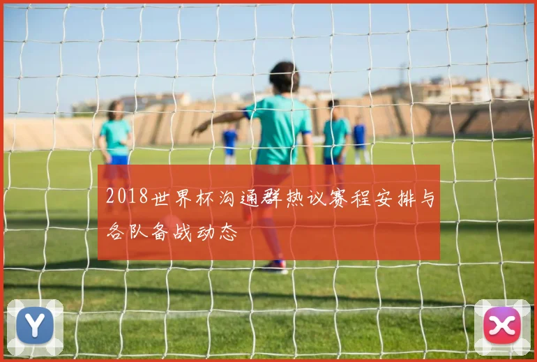 2018世界杯沟通群热议赛程安排与各队备战动态