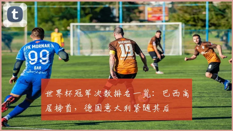 世界杯冠军次数排名一览：巴西高居榜首，德国意大利紧随其后