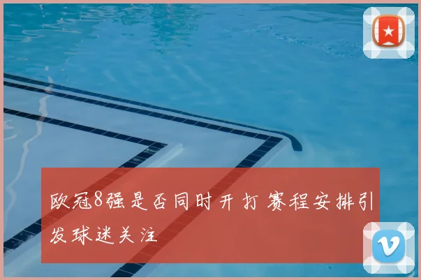 欧冠8强是否同时开打 赛程安排引发球迷关注