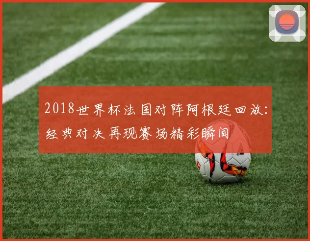 2018世界杯法国对阵阿根廷回放：经典对决再现赛场精彩瞬间