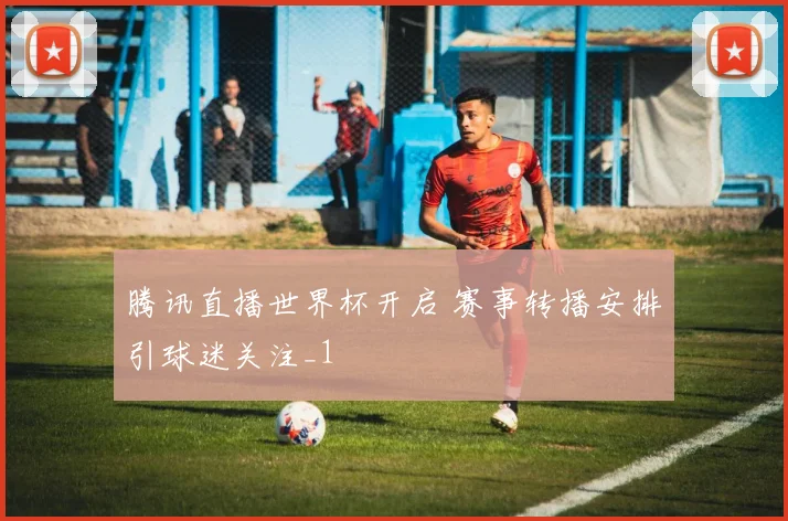 腾讯直播世界杯开启 赛事转播安排引球迷关注_1