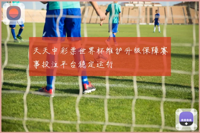 天天中彩票世界杯维护升级保障赛事投注平台稳定运行