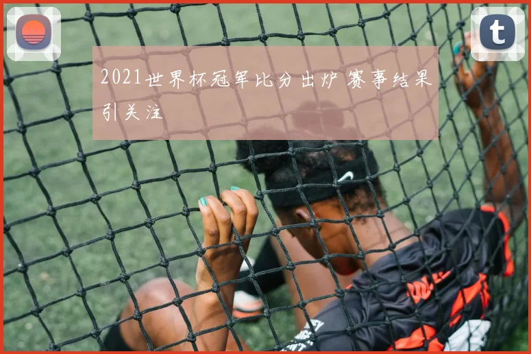 2021世界杯冠军比分出炉 赛事结果引关注