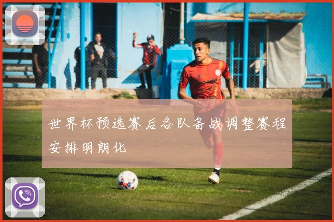 世界杯预选赛后各队备战调整赛程安排明朗化