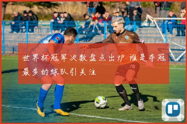 世界杯冠军次数盘点出炉 谁是夺冠最多的球队引关注