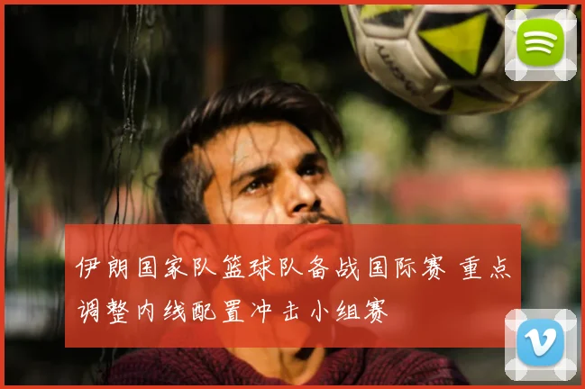 伊朗国家队篮球队备战国际赛 重点调整内线配置冲击小组赛