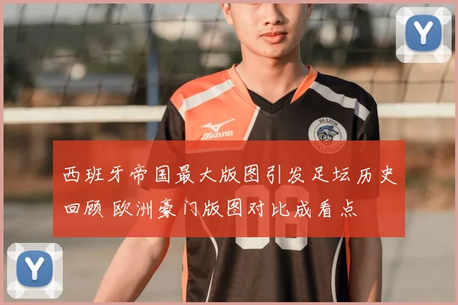 西班牙帝国最大版图引发足坛历史回顾 欧洲豪门版图对比成看点
