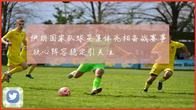 伊朗国家队球星集体亮相备战赛事 核心阵容稳定引关注