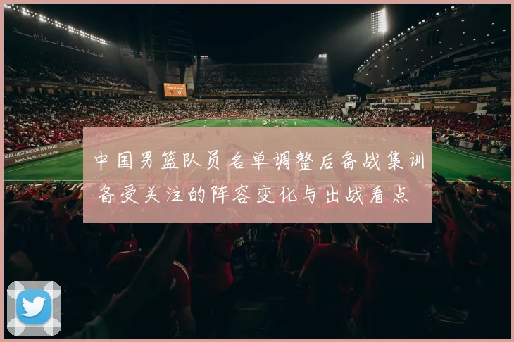 中国男篮队员名单调整后备战集训 备受关注的阵容变化与出战看点