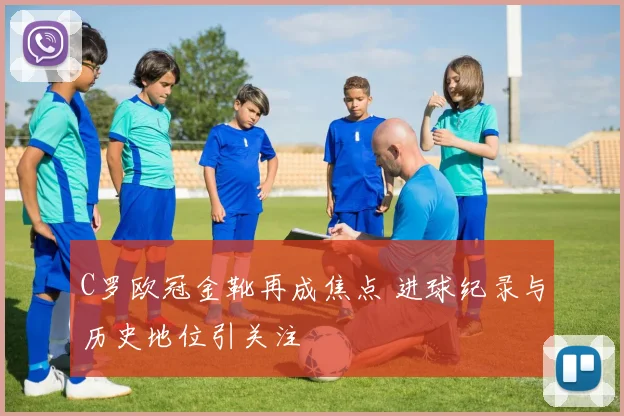 C罗欧冠金靴再成焦点 进球纪录与历史地位引关注