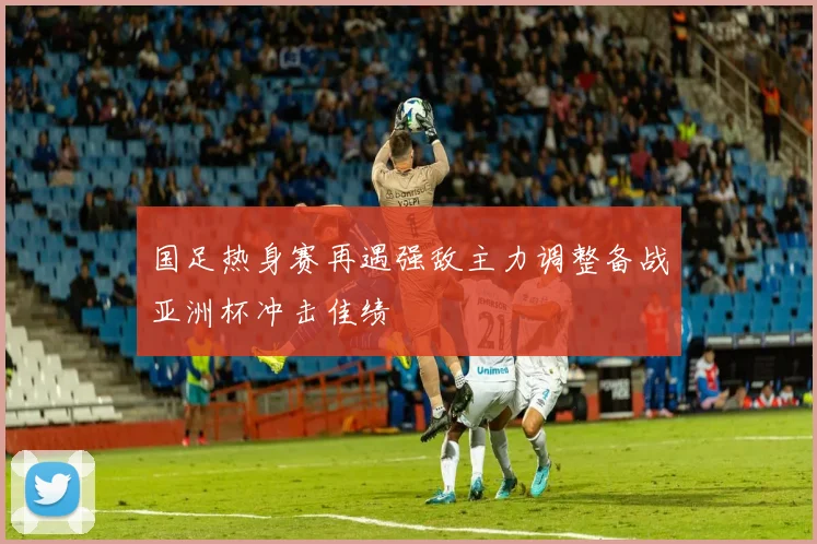 国足热身赛再遇强敌主力调整备战亚洲杯冲击佳绩
