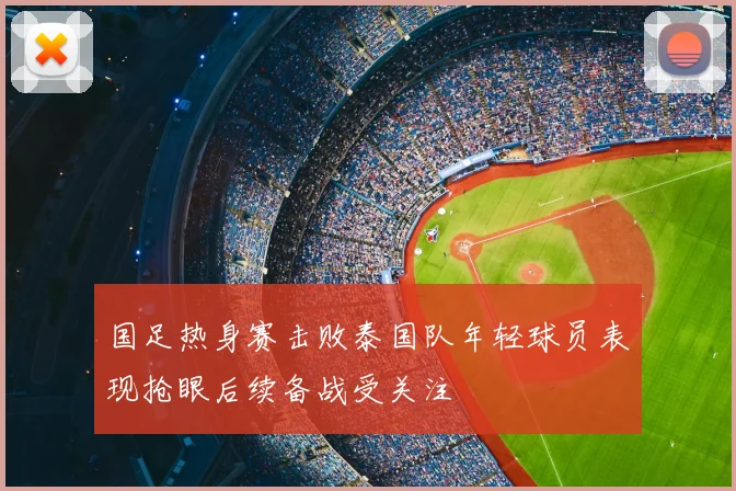 国足热身赛击败泰国队年轻球员表现抢眼后续备战受关注