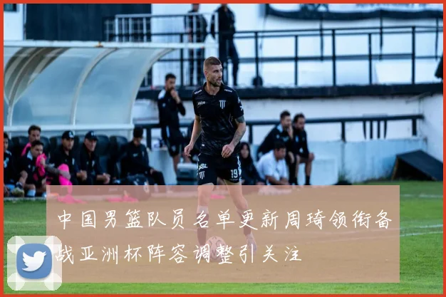 中国男篮队员名单更新周琦领衔备战亚洲杯阵容调整引关注