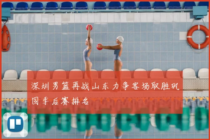 深圳男篮再战山东力争客场取胜巩固季后赛排名