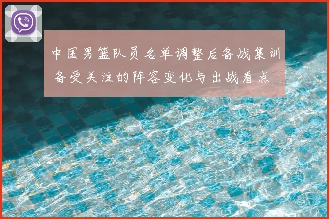 中国男篮队员名单调整后备战集训 备受关注的阵容变化与出战看点