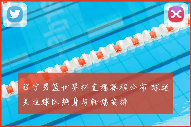 辽宁男篮世界杯直播赛程公布 球迷关注球队热身与转播安排