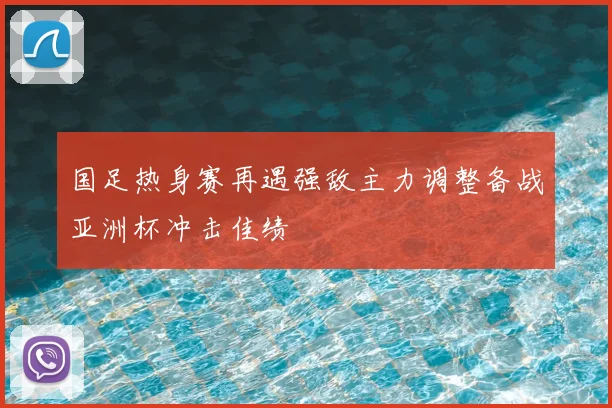 国足热身赛再遇强敌主力调整备战亚洲杯冲击佳绩