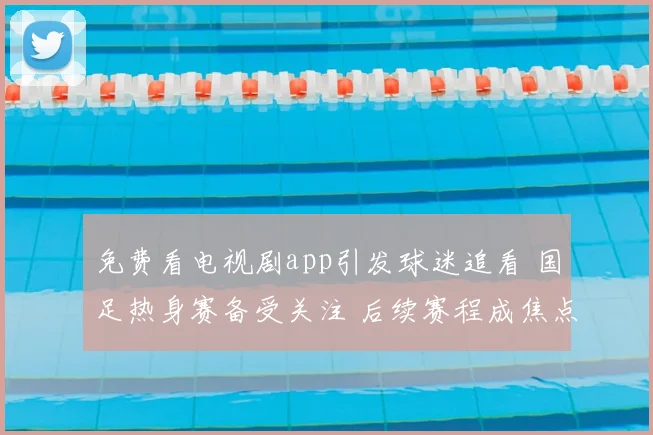 免费看电视剧app引发球迷追看 国足热身赛备受关注 后续赛程成焦点