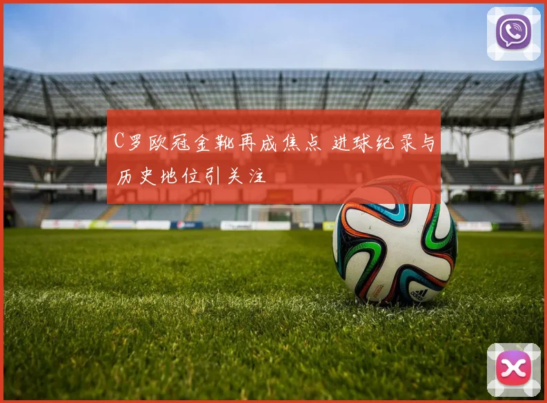 C罗欧冠金靴再成焦点 进球纪录与历史地位引关注