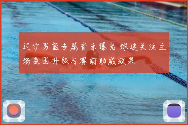 辽宁男篮专属音乐曝光 球迷关注主场氛围升级与赛前助威效果