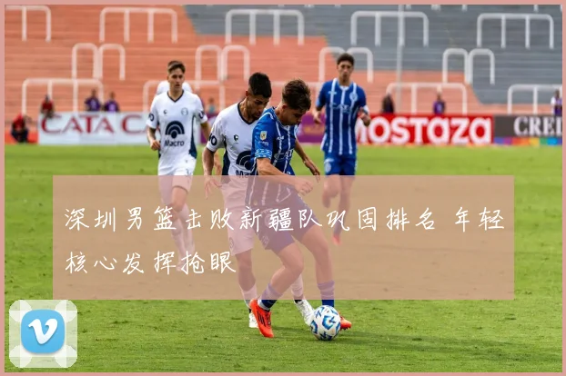 深圳男篮击败新疆队巩固排名 年轻核心发挥抢眼