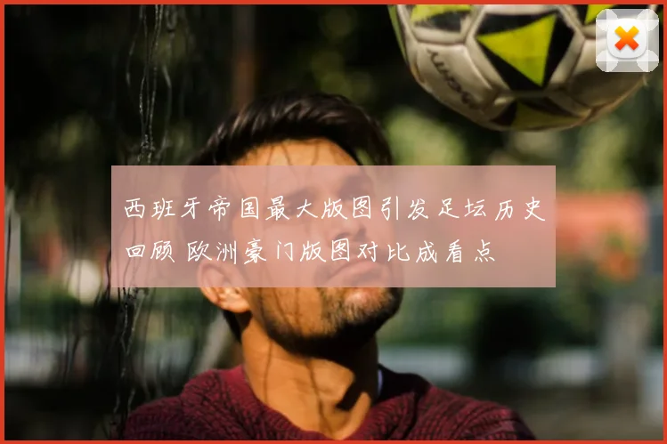 西班牙帝国最大版图引发足坛历史回顾 欧洲豪门版图对比成看点