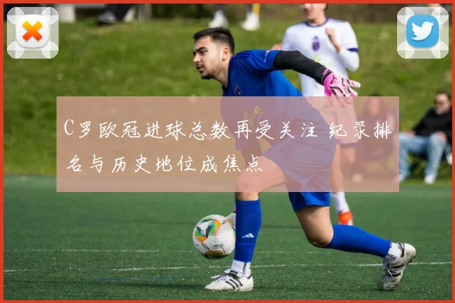C罗欧冠进球总数再受关注 纪录排名与历史地位成焦点