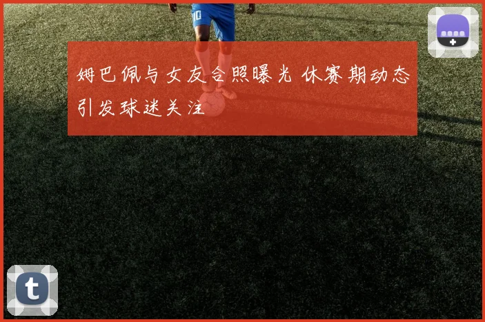 姆巴佩与女友合照曝光 休赛期动态引发球迷关注