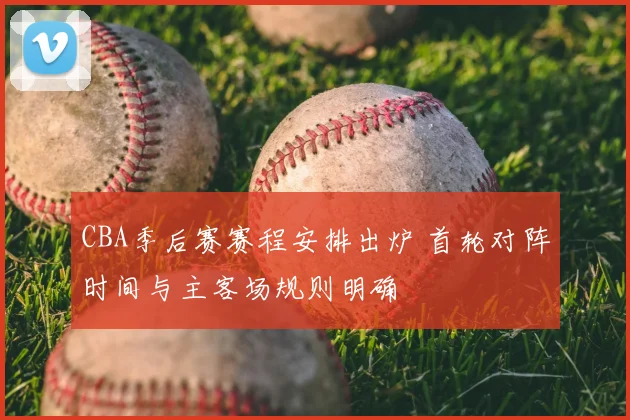 CBA季后赛赛程安排出炉 首轮对阵时间与主客场规则明确