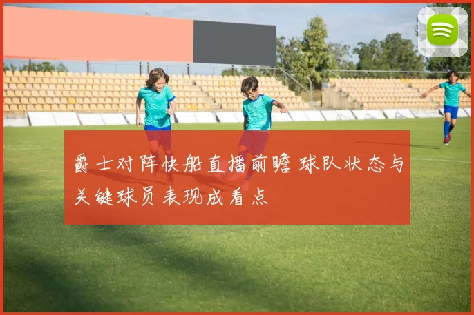 爵士对阵快船直播前瞻 球队状态与关键球员表现成看点