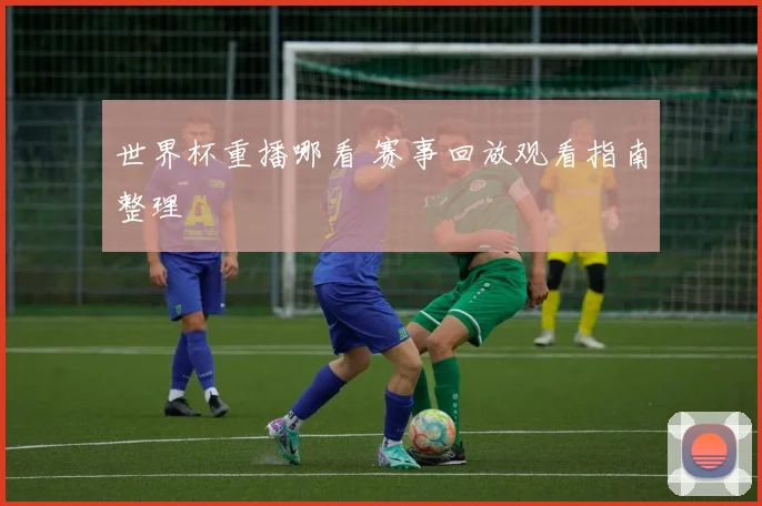 世界杯重播哪看 赛事回放观看指南整理