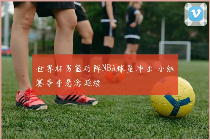 世界杯男篮对阵NBA球星冲击 小组赛争夺悬念延续
