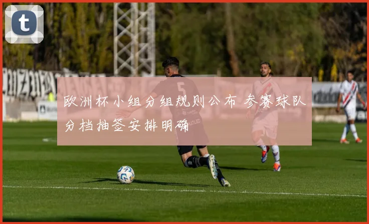 欧洲杯小组分组规则公布 参赛球队分档抽签安排明确