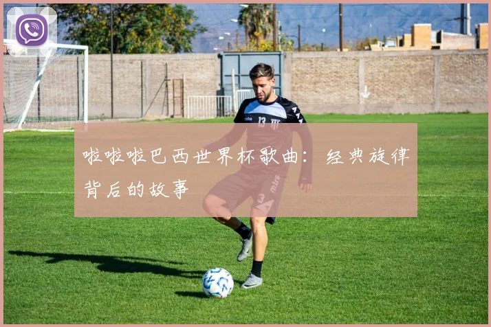 啦啦啦巴西世界杯歌曲：经典旋律背后的故事
