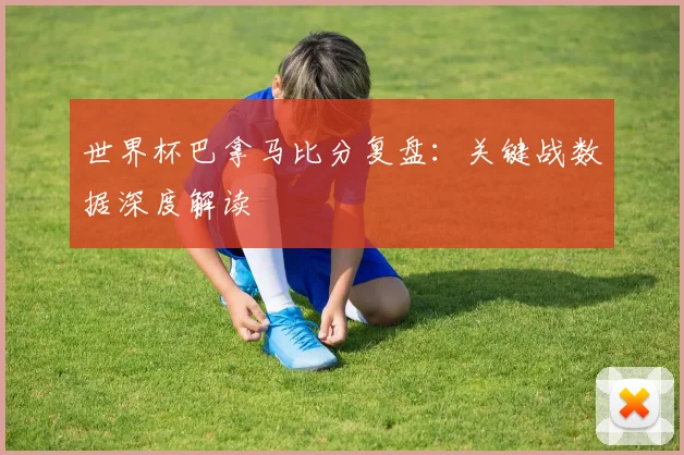 世界杯巴拿马比分复盘：关键战数据深度解读