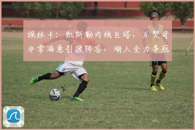 佩林卡:凯斯勒内线巨塔,东契奇非常满意引援阵容,湖人全力争冠