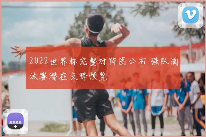 2022世界杯完整对阵图公布 强队淘汰赛潜在交锋预览