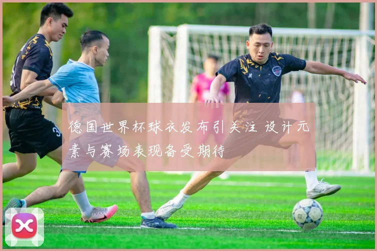 德国世界杯球衣发布引关注 设计元素与赛场表现备受期待