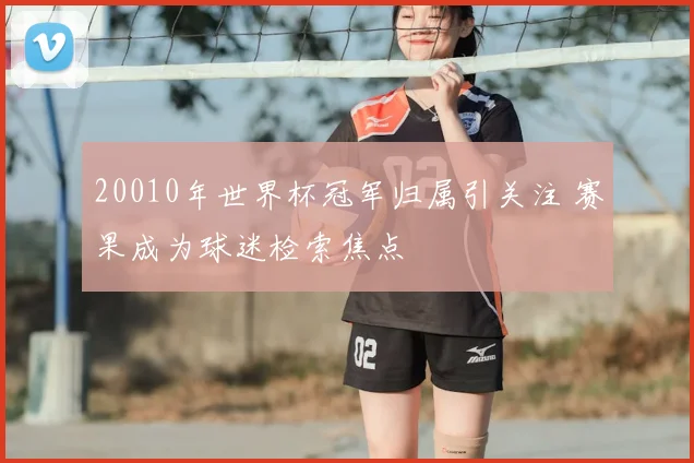 20010年世界杯冠军归属引关注 赛果成为球迷检索焦点