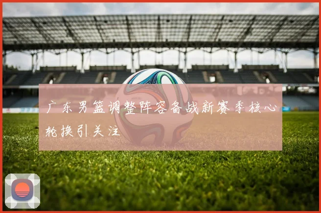 广东男篮调整阵容备战新赛季核心轮换引关注
