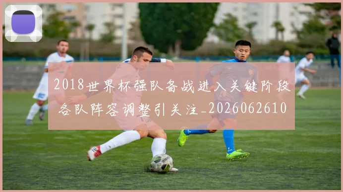 2018世界杯强队备战进入关键阶段 各队阵容调整引关注_20260626100715